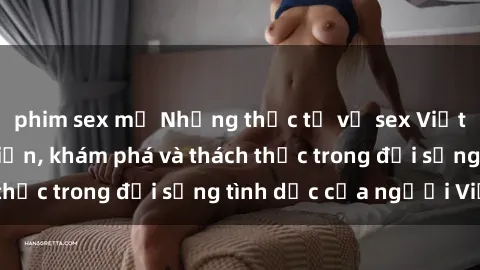 phim sex mỹ Những thực tế về sex Việt Nam: Sự phát triển, khám phá và thách thức trong đời sống tình dục của người Việt