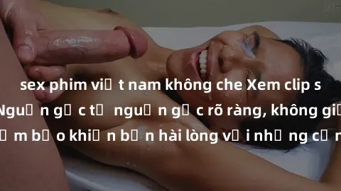 sex phim việt nam không che Xem clip sex không che mới - Nguồn gốc từ nguồn gốc rõ ràng, không giấu giếm. Đảm bảo khiến bạn hài lòng với những cảnh quay táo bạo và đầy kích thích.