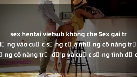 sex hentai vietsub không che Sex gái trẻ: Một cái nhìn sâu lắng vào cuộc sống của những cô nàng trẻ đẹp và cuộc sống tình dục của họ