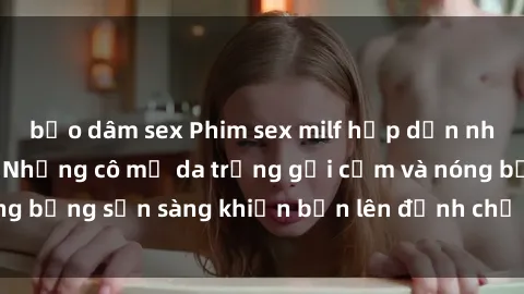 bạo dâm sex Phim sex milf hấp dẫn nhất mọi thời đại: Những cô mẹ da trắng gợi cảm và nóng bỏng sẵn sàng khiến bạn lên đỉnh chỉ trong chớp mắt!