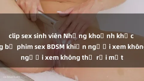 clip sex sinh viên Những khoảnh khắc hấp dẫn trong bộ phim sex BDSM khiến người xem không thể rời mắt