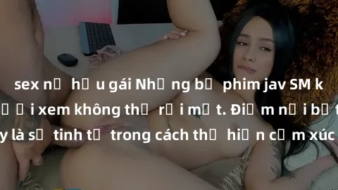 sex nữ hầu gái Những bộ phim jav SM không che khiến người xem không thể rời mắt. Điểm nổi bật của thể loại này là sự tinh tế trong cách thể hiện cảm xúc và sự hấp dẫn của những cảnh quay.