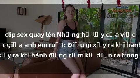 clip sex quay lén Những hệ lụy của việc có quan hệ tình dục giữa anh em ruột: Điều gì xảy ra khi hành động cấm kỵ diễn ra trong gia đình?