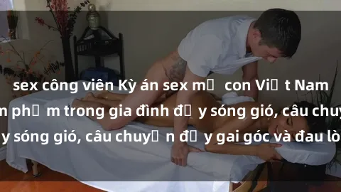 sex công viên Kỳ án sex mẹ con Việt Nam: Sự sở hữu và xâm phạm trong gia đình đầy sóng gió, câu chuyện đầy gai góc và đau lòng.