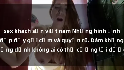 sex khách sạn việt nam Những hình ảnh sex gái Việt xinh đẹp đầy gợi cảm và quyến rũ. Dám khẳng định không ai có thể cưỡng lại được vẻ đẹp của họ.