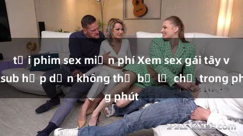 tải phim sex miễn phí Xem sex gái tây vietsub hấp dẫn không thể bỏ lỡ chỉ trong phút