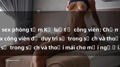 sex phòng tắm Kỷ luật ở công viên: Chấn chỉnh hành vi sex công viên để duy trì sự trong sạch và thoải mái cho mọi người.