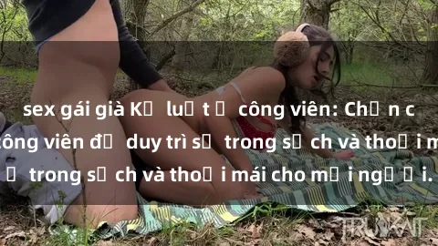 sex gái già Kỷ luật ở công viên: Chấn chỉnh hành vi sex công viên để duy trì sự trong sạch và thoải mái cho mọi người.