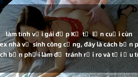 làm tình với gái đẹp Kể từ lần cuối cùng bạn thực hành sex nhà vệ sinh công cộng, đây là cách bạn phải làm để tránh rủi ro và tối ưu trải nghiệm.