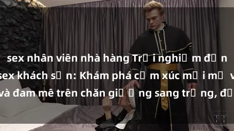 sex nhân viên nhà hàng Trải nghiệm đỉnh cao tình yêu tại sex khách sạn: Khám phá cảm xúc mới mẻ và đam mê trên chăn giường sang trọng, độc đáo, không giới hạn.