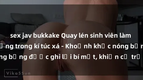 sex jav bukkake Quay lén sinh viên làm tình ngay trên giường trong kí túc xá - Khoảnh khắc nóng bỏng được ghi lại bí mật, khiến cả trường học xôn xao.