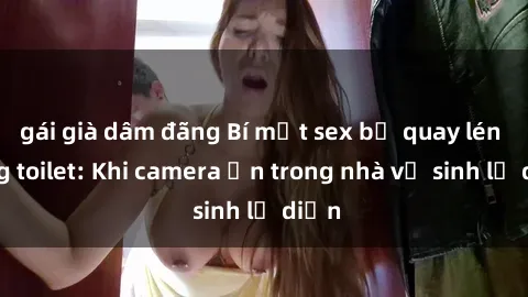 gái già dâm đãng Bí mật sex bị quay lén trong toilet: Khi camera ẩn trong nhà vệ sinh lộ diện