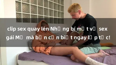 clip sex quay lén Những bí mật về sex gái Mỹ mà bạn cần biết ngay lập tức!