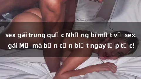 sex gái trung quốc Những bí mật về sex gái Mỹ mà bạn cần biết ngay lập tức!