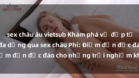 sex châu âu vietsub Khám phá vẻ đẹp tự nhiên và văn hóa đa dạng qua sex châu Phi: Điểm đến độc đáo cho những trải nghiệm khó quên