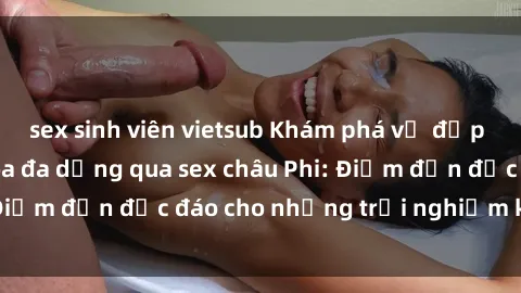 sex sinh viên vietsub Khám phá vẻ đẹp tự nhiên và văn hóa đa dạng qua sex châu Phi: Điểm đến độc đáo cho những trải nghiệm khó quên