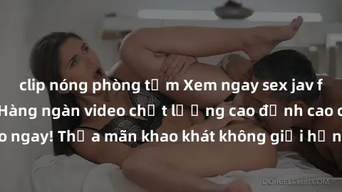 clip nóng phòng tắm Xem ngay sex jav full HD miễn phí - Hàng ngàn video chất lượng cao đỉnh cao chỉ cần click vào ngay! Thỏa mãn khao khát không giới hạn, đón chờ những trải nghiệm mới lạ!