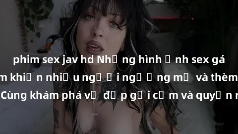 phim sex jav hd Những hình ảnh sex gái sinh viên Việt Nam khiến nhiều người ngưỡng mộ và thèm khát. Cùng khám phá vẻ đẹp gợi cảm và quyến rũ của những cô gái trẻ này.