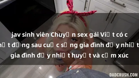 jav sinh viên Chuyện sex gái Việt có chồng: Những bí mật đằng sau cuộc sống gia đình đầy nhiệt huyết và cảm xúc