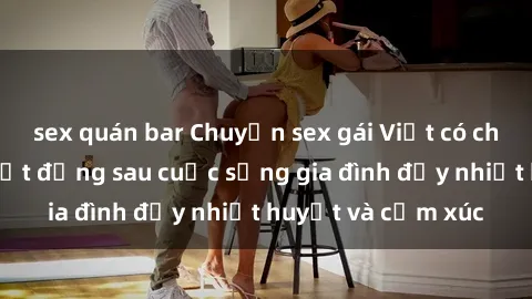sex quán bar Chuyện sex gái Việt có chồng: Những bí mật đằng sau cuộc sống gia đình đầy nhiệt huyết và cảm xúc