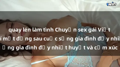 quay lén làm tình Chuyện sex gái Việt có chồng: Những bí mật đằng sau cuộc sống gia đình đầy nhiệt huyết và cảm xúc