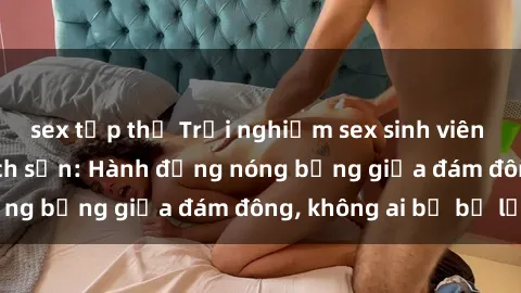 sex tập thể Trải nghiệm sex sinh viên sôi động trong khách sạn: Hành động nóng bỏng giữa đám đông, không ai bị bỏ lỡ