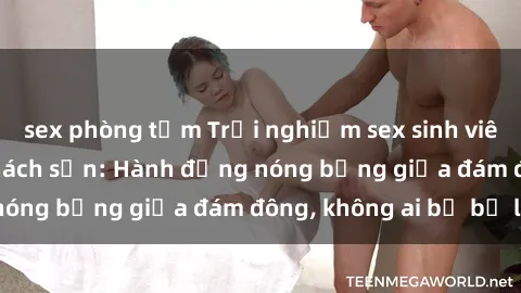 sex phòng tắm Trải nghiệm sex sinh viên sôi động trong khách sạn: Hành động nóng bỏng giữa đám đông, không ai bị bỏ lỡ