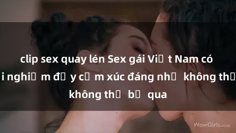clip sex quay lén Sex gái Việt Nam có con: Trải nghiệm đầy cảm xúc đáng nhớ không thể bỏ qua