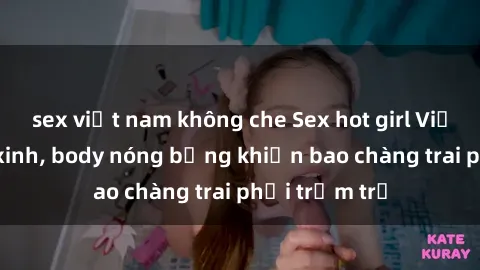 sex việt nam không che Sex hot girl Việt Nam: Mặt xinh, body nóng bỏng khiến bao chàng trai phải trầm trồ
