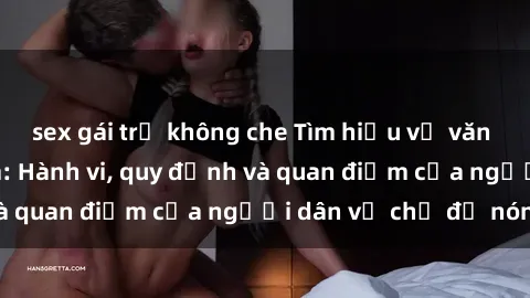 sex gái trẻ không che Tìm hiểu về văn hóa sex ở Việt Nam: Hành vi, quy định và quan điểm của người dân về chủ đề nóng