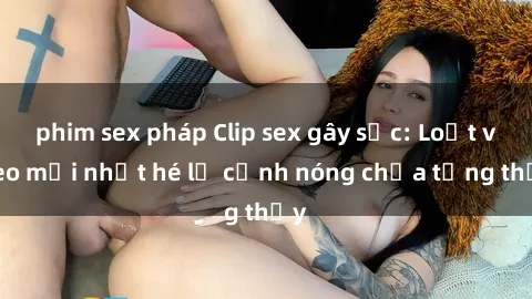 phim sex pháp Clip sex gây sốc: Loạt video mới nhất hé lộ cảnh nóng chưa từng thấy