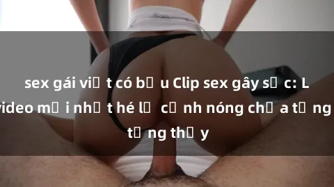 sex gái việt có bầu Clip sex gây sốc: Loạt video mới nhất hé lộ cảnh nóng chưa từng thấy