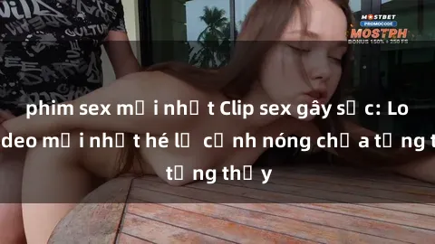 phim sex mới nhất Clip sex gây sốc: Loạt video mới nhất hé lộ cảnh nóng chưa từng thấy