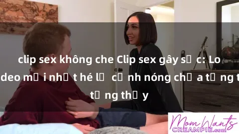 clip sex không che Clip sex gây sốc: Loạt video mới nhất hé lộ cảnh nóng chưa từng thấy