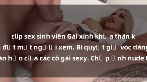 clip sex sinh viên Gái xinh khỏa thân khoe dáng nóng bỏng đốt mắt người xem. Bí quyết giữ vóc dáng hoàn hảo của các cô gái sexy. Chụp ảnh nude tự tin không sợ lộ hàng.