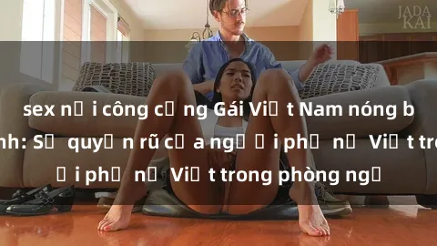 sex nơi công cộng Gái Việt Nam nóng bỏng khi làm tình: Sự quyến rũ của người phụ nữ Việt trong phòng ngủ