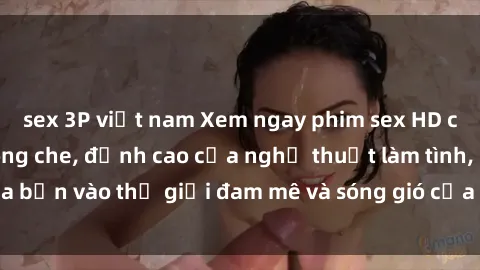 sex 3P việt nam Xem ngay phim sex HD chất lượng cao không che, đỉnh cao của nghệ thuật làm tình, đưa bạn vào thế giới đam mê và sóng gió của tình yêu không giới hạn.