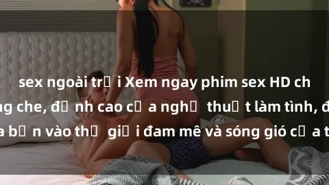 sex ngoài trời Xem ngay phim sex HD chất lượng cao không che, đỉnh cao của nghệ thuật làm tình, đưa bạn vào thế giới đam mê và sóng gió của tình yêu không giới hạn.