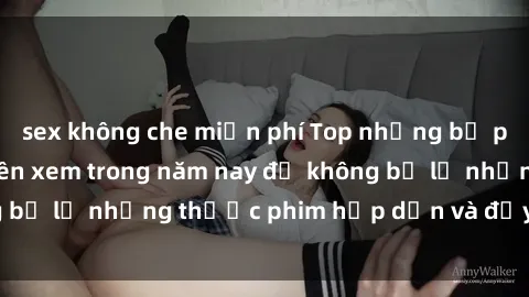 sex không che miễn phí Top những bộ phim sex hay nhất nên xem trong năm nay để không bỏ lỡ những thước phim hấp dẫn và đầy kịch tính.