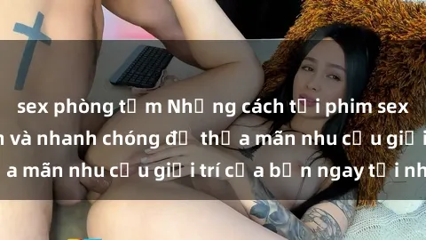 sex phòng tắm Những cách tải phim sex về máy đơn giản và nhanh chóng để thỏa mãn nhu cầu giải trí của bạn ngay tại nhà