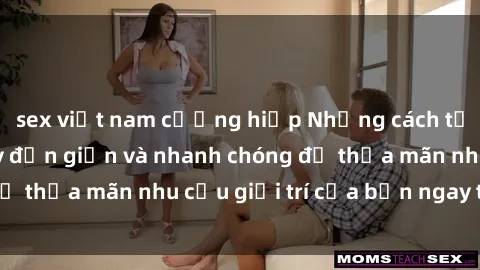 sex việt nam cưỡng hiếp Những cách tải phim sex về máy đơn giản và nhanh chóng để thỏa mãn nhu cầu giải trí của bạn ngay tại nhà