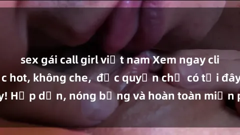 sex gái call girl việt nam Xem ngay clip sex không che cực hot, không che,  độc quyền chỉ có tại đây! Hấp dẫn, nóng bỏng và hoàn toàn miễn phí, không thể bỏ qua!