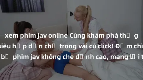 xem phim jav online Cùng khám phá thế giới jav không che siêu hấp dẫn chỉ trong vài cú click! Đắm chìm trong những bộ phim jav không che đỉnh cao, mang lại trải nghiệm thú vị và đầy kích thích.
