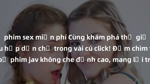 phim sex miễn phí Cùng khám phá thế giới jav không che siêu hấp dẫn chỉ trong vài cú click! Đắm chìm trong những bộ phim jav không che đỉnh cao, mang lại trải nghiệm thú vị và đầy kích thích.