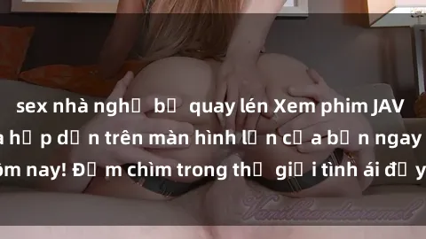 sex nhà nghỉ bị quay lén Xem phim JAV vietsub mới nhất và hấp dẫn trên màn hình lớn của bạn ngay hôm nay! Đắm chìm trong thế giới tình ái đầy nóng bỏng và kích thích.