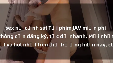 sex nữ cảnh sát Tải phim JAV miễn phí chất lượng cao, không cần đăng ký, tốc độ nhanh. Mới nhất và hot nhất trên thị trường hiện nay, cập nhật hàng ngày.