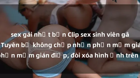 sex gái nhật bản Clip sex sinh viên gây sốt mạng xã hội: Tuyên bố không chấp nhận phần mềm gián điệp, đòi xóa hình ảnh trên internet