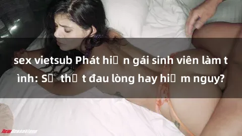 sex vietsub Phát hiện gái sinh viên làm tình: Sự thật đau lòng hay hiểm nguy?