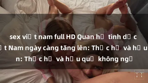 sex việt nam full HD Quan hệ tình dục của nữ sinh Việt Nam ngày càng tăng lên: Thực hư và hậu quả không ngờ