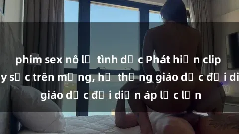 phim sex nô lệ tình dục Phát hiện clip sex nữ sinh gây sốc trên mạng, hệ thống giáo dục đối diện áp lực lớn